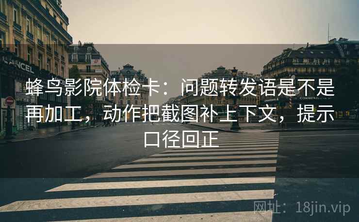 蜂鸟影院体检卡:问题转发语是不是再加工,动作把截图补上下文,提示口径回正 蜂鸟影院体检卡:问题转发语是不是再加工,动作把截图补上下文,提示口径回正