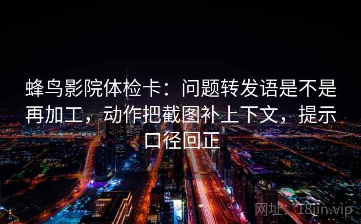 蜂鸟影院体检卡:问题转发语是不是再加工,动作把截图补上下文,提示口径回正 蜂鸟影院体检卡:问题转发语是不是再加工,动作把截图补上下文,提示口径回正