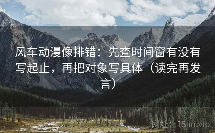 风车动漫像排错:先查时间窗有没有写起止,再把对象写具体(读完再发言) 风车动漫像排错:先查时间窗有没有写起止,再把对象写具体(读完再发言)