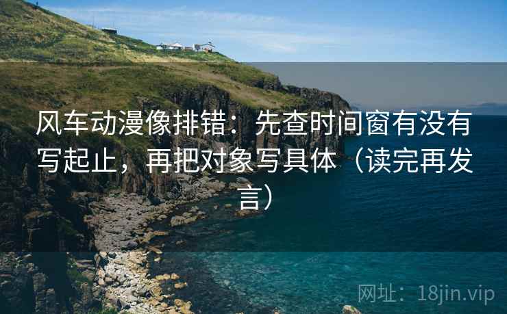 风车动漫像排错:先查时间窗有没有写起止,再把对象写具体(读完再发言) 风车动漫像排错:先查时间窗有没有写起止,再把对象写具体(读完再发言)