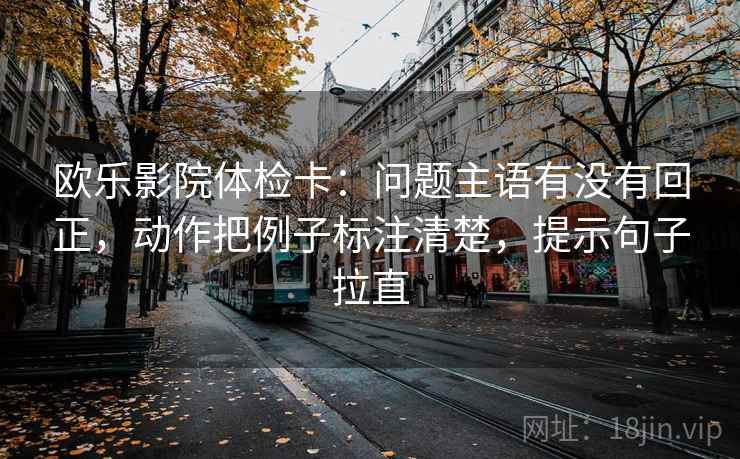 欧乐影院体检卡：问题主语有没有回正，动作把例子标注清楚，提示句子拉直