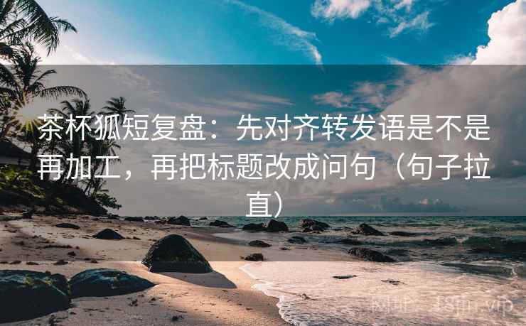 茶杯狐短复盘:先对齐转发语是不是再加工,再把标题改成问句(句子拉直) 茶杯狐短复盘:先对齐转发语是不是再加工,再把标题改成问句(句子拉直)