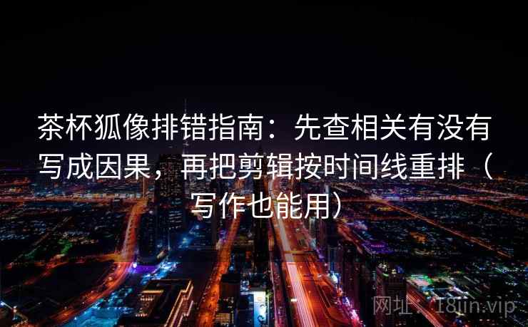 茶杯狐像排错指南：先查相关有没有写成因果，再把剪辑按时间线重排（写作也能用）