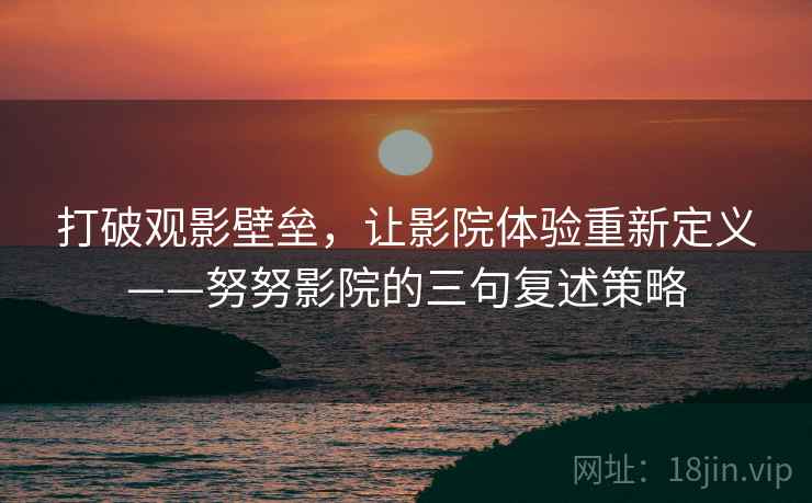 打破观影壁垒,让影院体验重新定义——努努影院的三句复述策略 打破观影壁垒,让影院体验重新定义——努努影院的三句复述策略