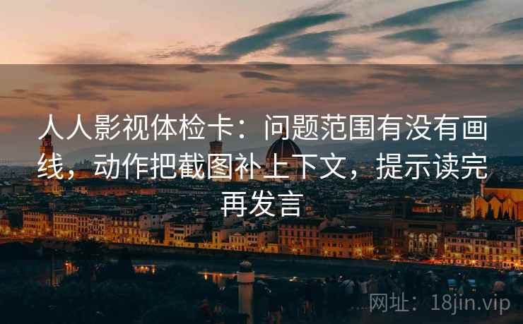 人人影视体检卡:问题范围有没有画线,动作把截图补上下文,提示读完再发言 人人影视体检卡:问题范围有没有画线,动作把截图补上下文,提示读完再发言