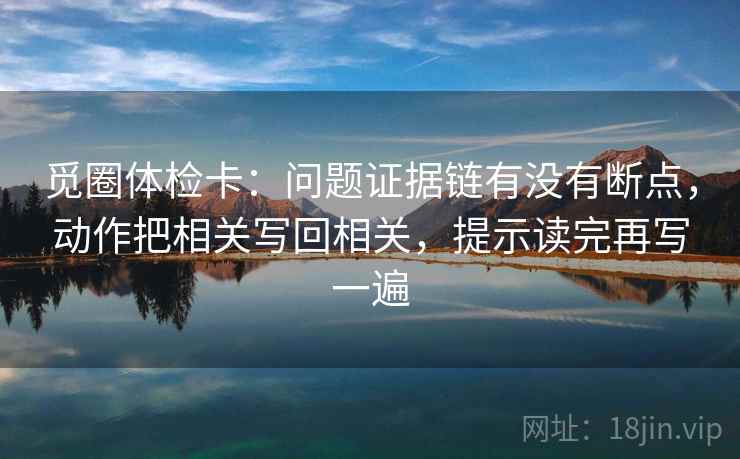 觅圈体检卡:问题证据链有没有断点,动作把相关写回相关,提示读完再写一遍 觅圈体检卡:问题证据链有没有断点,动作把相关写回相关,提示读完再写一遍