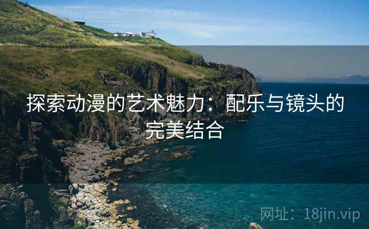 探索动漫的艺术魅力:配乐与镜头的完美结合 探索动漫的艺术魅力:配乐与镜头的完美结合